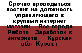 Срочно проводиться кастинг на должность управляющего в крупный интернет-магазин. - Все города Работа » Заработок в интернете   . Курская обл.,Курск г.
